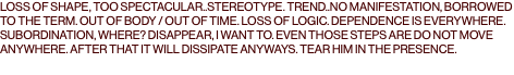 LOSS OF SHAPE, TOO SPECTACULAR..STEREOTYPE. TREND..NO MANIFESTATION, BORROWED TO THE TERM. OUT OF BODY / OUT OF TIME. LOSS OF LOGIC. DEPENDENCE IS EVERYWHERE. SUBORDINATION, WHERE? DISAPPEAR, I WANT TO. EVEN THOSE STEPS ARE DO NOT MOVE ANYWHERE. AFTER THAT IT WILL DISSIPATE ANYWAYS. TEAR HIM IN THE PRESENCE.