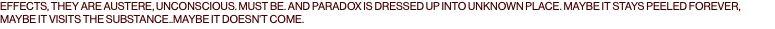 EFFECTS, THEY ARE AUSTERE, UNCONSCIOUS. MUST BE. AND PARADOX IS DRESSED UP INTO UNKNOWN PLACE. MAYBE IT STAYS PEELED FOREVER, MAYBE IT VISITS THE SUBSTANCE..MAYBE IT DOESN'T COME.