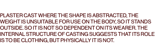  PLASTER CAST WHERE THE SHAPE IS ABSTRACTED, THE WEIGHT IS UNSUITABLE FOR USE ON THE BODY, SO IT STANDS OUTSIDE. SO IT IS NOT SO DEPENDENT ON ITS WEARER. THE INTERNAL STRUCTURE OF CASTING SUGGESTS THAT ITS ROLE IS TO BE CLOTHING, BUT PHYSICALLY IT IS NOT. 